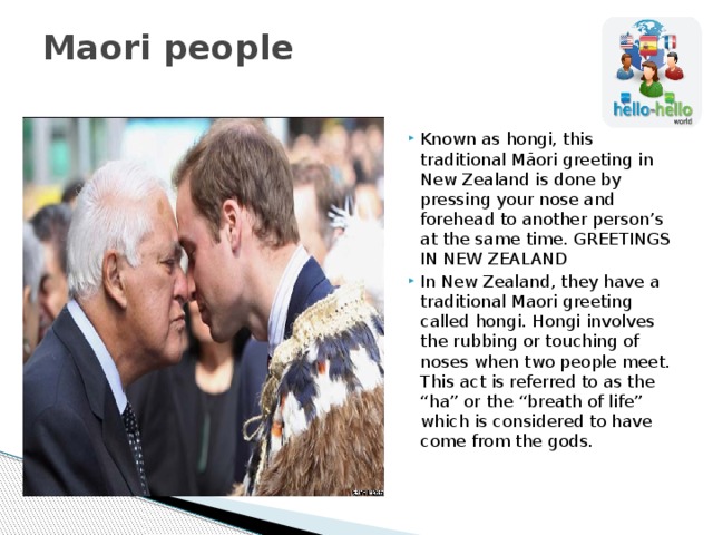 Maori people   Known as hongi, this traditional Māori greeting in New Zealand is done by pressing your nose and forehead to another person’s at the same time. GREETINGS IN NEW ZEALAND In New Zealand, they have a traditional Maori greeting called hongi. Hongi involves the rubbing or touching of noses when two people meet. This act is referred to as the “ha” or the “breath of life” which is considered to have come from the gods. 