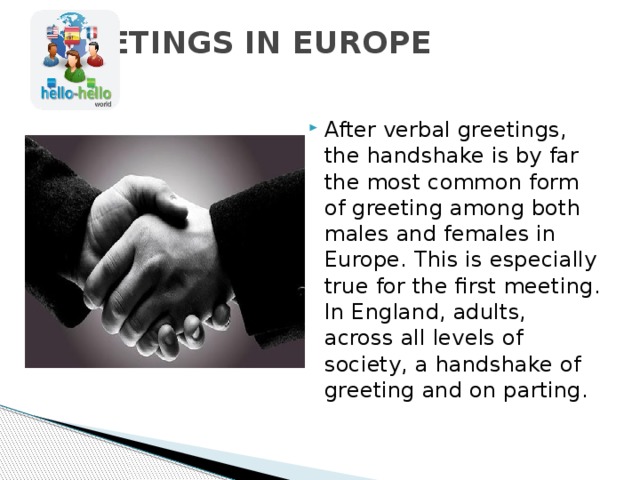 GREETINGS IN EUROPE   After verbal greetings, the handshake is by far the most common form of greeting among both males and females in Europe. This is especially true for the first meeting. In England, adults, across all levels of society, a handshake of greeting and on parting. 
