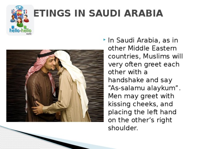 GREETINGS IN SAUDI ARABIA   In Saudi Arabia, as in other Middle Eastern countries, Muslims will very often greet each other with a handshake and say “As-salamu alaykum”. Men may greet with kissing cheeks, and placing the left hand on the other’s right shoulder. 