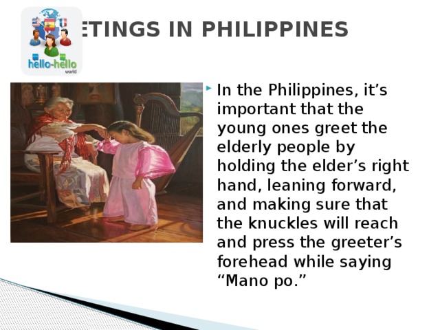 GREETINGS IN PHILIPPINES   In the Philippines, it’s important that the young ones greet the elderly people by holding the elder’s right hand, leaning forward, and making sure that the knuckles will reach and press the greeter’s forehead while saying “Mano po.” 