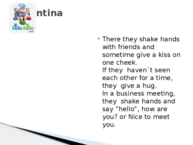 Argentina   There they shake hands with friends and sometime give a kiss on one cheek.  If they haven`t seen each other for a time, they give a hug.  In a business meeting, they shake hands and say “hello”, how are you? or Nice to meet you. 