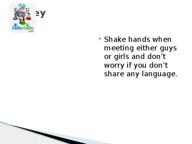 Turkey   Shake hands when meeting either guys or girls and don’t worry if you don’t share any language.  