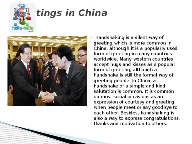 Greetings in China     Handshaking is a silent way of greeting which is more common in China, although it is a popularly used form of greeting in many countries worldwide. Many western countries accept hugs and kisses as a popular form of greeting, although a handshake is still the formal way of greeting people. In China, a handshake or a simple and kind salutation is common. It is common on most social occasions as an expression of courtesy and greeting when people meet or say goodbye to each other. Besides, handshaking is also a way to express congratulations, thanks and motivation to others. 