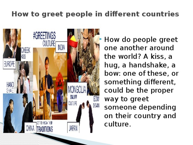 How to greet people in different countries   How do people greet one another around the world? A kiss, a hug, a handshake, a bow: one of these, or something different, could be the proper way to greet someone depending on their country and culture. 