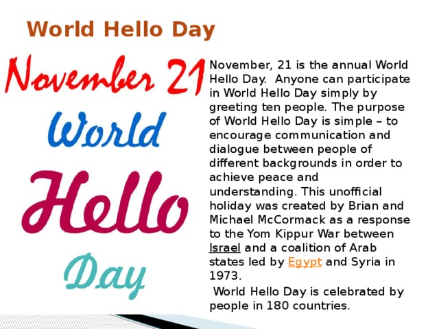 World Hello Day   November, 21 is the annual World Hello Day.  Anyone can participate in World Hello Day simply by greeting ten people. The purpose of World Hello Day is simple – to encourage communication and dialogue between people of different backgrounds in order to achieve peace and understanding. This unofficial holiday was created by Brian and Michael McCormack as a response to the Yom Kippur War between  Israel  and a coalition of Arab states led by  Egypt  and Syria in 1973.  World Hello Day is celebrated by people in 180 countries. 