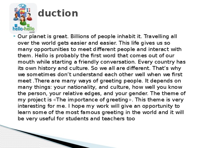 Introduction   Our planet is great. Billions of people inhabit it. Travelling all over the world gets easier and easier. This life gives us so many opportunities to meet different people and interact with them. Hello is probably the first word that comes out of our mouth while starting a friendly conversation. Every country has its own history and culture. So we all are different. That’s why we sometimes don’t understand each other well when we first meet .There are many ways of greeting people. It depends on many things: your nationality, and culture, how well you know the person, your relative edges, and your gender. The theme of my project is «The importance of greeting». This theme is very interesting for me. I hope my work will give an opportunity to learn some of the most famous greeting in the world and it will be very useful for students and teachers too 