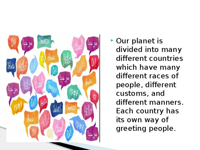 Our planet is divided into many different countries which have many different races of people, different customs, and different manners. Each country has its own way of greeting people. 