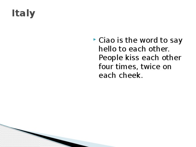 Italy   Ciao is the word to say hello to each other. People kiss each other four times, twice on each cheek. 