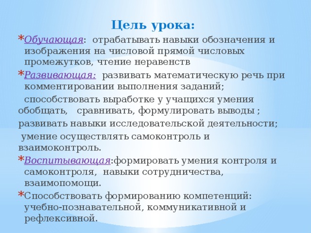 Цель урока: Обучающая : отрабатывать навыки обозначения и изображения на числовой прямой числовых промежутков, чтение неравенств Развивающая: развивать математическую речь при комментировании выполнения заданий;  способствовать выработке у учащихся умения обобщать, сравнивать, формулировать выводы ; развивать навыки исследовательской деятельности;  умение осуществлять самоконтроль и взаимоконтроль. Воспитывающая :формировать умения контроля и самоконтроля, навыки сотрудничества, взаимопомощи. Способствовать формированию компетенций: учебно-познавательной, коммуникативной и рефлексивной. 