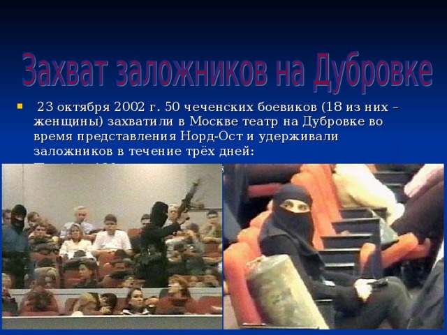  23 октября 2002 г. 50 чеченских боевиков (18 из них – женщины) захватили в Москве театр на Дубровке во время представления Норд-Ост и удерживали заложников в течение трёх дней: Погибло 130 человек, десятки ранено 