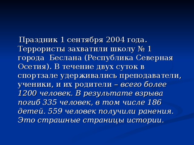  Праздник 1 сентября 2004 года. Террористы захватили школу № 1 города Беслана (Республика Северная Осетия). В течение двух суток в спортзале удерживались преподаватели, ученики, и их родители – всего более 1200 человек. В результате взрыва погиб 335 человек, в том числе 186 детей. 559 человек получили ранения. Это страшные страницы истории. 