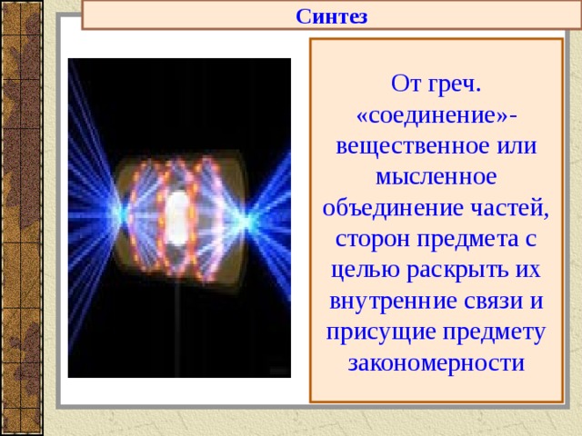 Синтез От греч. «соединение»-вещественное или мысленное объединение частей, сторон предмета с целью раскрыть их внутренние связи и присущие предмету закономерности 