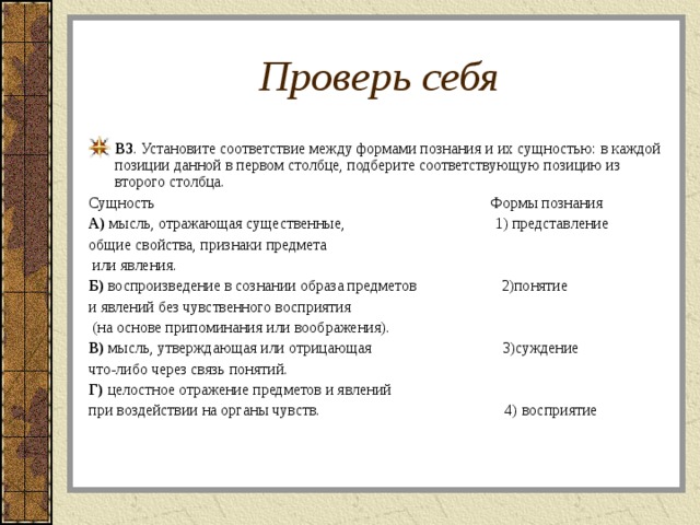 Проверь себя В3 . Установите соответствие между формами познания и их сущностью: в каждой позиции данной в первом столбце, подберите соответствующую позицию из второго столбца. Сущность Формы познания А) мысль, отражающая существенные, 1) представление общие свойства, признаки предмета  или явления. Б) воспроизведение в сознании образа предметов 2)понятие и явлений без чувственного восприятия  (на основе припоминания или воображения). В) мысль, утверждающая или отрицающая 3)суждение что-либо через связь понятий. Г) целостное отражение предметов и явлений при воздействии на органы чувств. 4) восприятие 