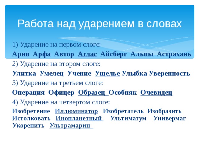 Работа над ударением в словах 1) Ударение на первом слоге: Ария Арфа Автор Атлас Айсберг Альпы Астрахань 2) Ударение на втором слоге: Улитка Умелец Учение Ущелье Улыбка Уверенность 3) Ударение на третьем слоге: Операция Офицер Образец Особняк Очевидец 4) Ударение на четвертом слоге: Изобретение Иллюминатор Изобретатель Изобразить Истолковать Инопланетный Ультиматум Универмаг Укоренить Ультрамарин  