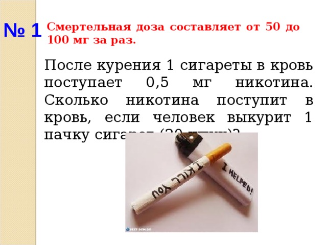 № 1 Смертельная доза составляет от 50 до 100 мг за раз. После курения 1 сигареты в кровь поступает 0,5 мг никотина. Сколько никотина поступит в кровь, если человек выкурит 1 пачку сигарет (20 штук)?