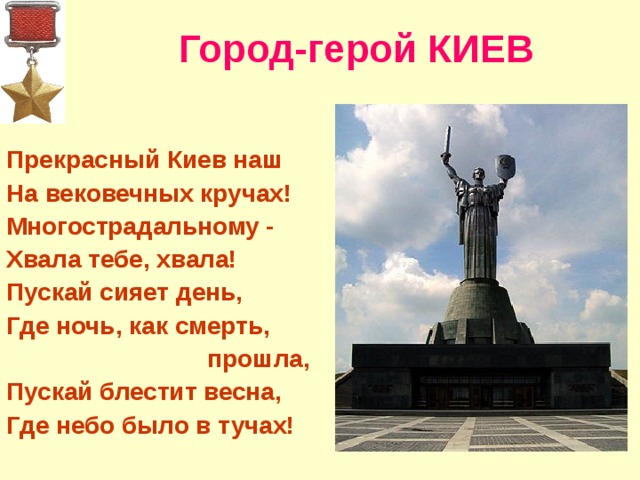 Город-герой КИЕВ   Прекрасный Киев наш На вековечных кручах! Многострадальному - Хвала тебе, хвала! Пускай сияет день, Где ночь, как смерть,  прошла, Пускай блестит весна, Где небо было в тучах!