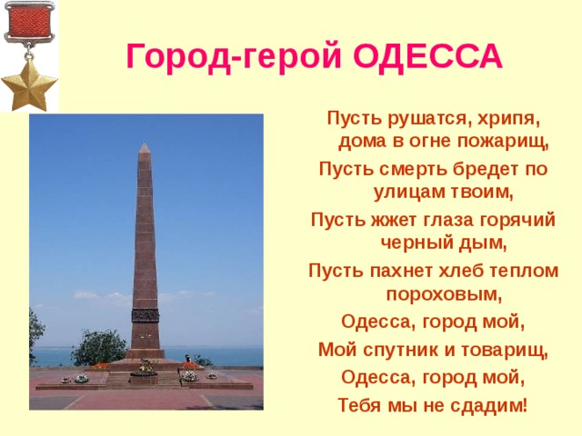 Город-герой ОДЕССА Пусть рушатся, хрипя, дома в огне пожарищ, Пусть смерть бредет по улицам твоим, Пусть жжет глаза горячий черный дым, Пусть пахнет хлеб теплом пороховым, Одесса, город мой, Мой спутник и товарищ, Одесса, город мой, Тебя мы не сдадим!