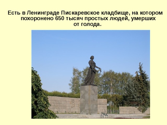 Есть в Ленинграде Пискаревское кладбище, на котором похоронено 650 тысяч простых людей, умерших от голода.
