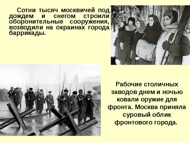 Сотни тысяч москвичей под дождем и снегом строили оборонительные сооружения, возводили на окраинах города баррикады.   Рабочие столичных заводов днем и ночью ковали оружие для фронта. Москва приняла суровый облик фронтового города.