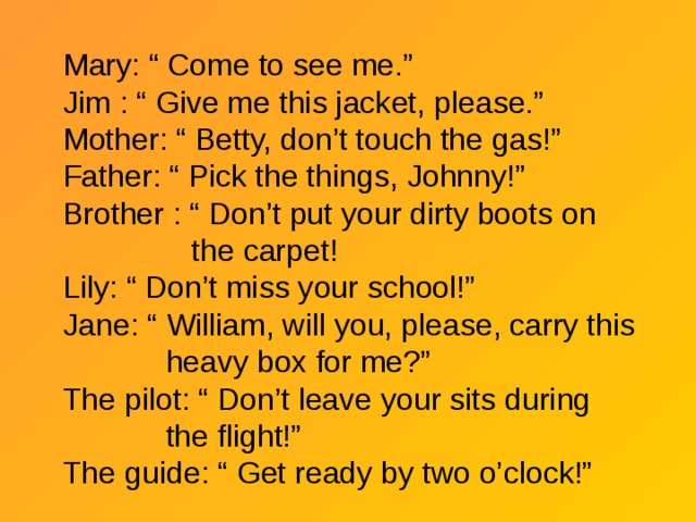 Mary: “ Come to see me.” Jim : “ Give me this jacket, please.” Mother: “ Betty, don’t touch the gas!” Father: “ Pick the things, Johnny!” Brother : “ Don’t put your dirty boots on  the carpet! Lily: “ Don’t miss your school!” Jane: “ William, will you, please, carry this  heavy box for me?” The pilot: “ Don’t leave your sits during  the flight!” The guide: “ Get ready by two o’clock!” 