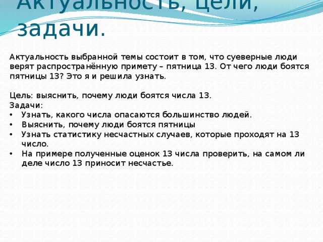 Актуальность, цели, задачи. Актуальность выбранной темы состоит в том, что суеверные люди верят распространённую примету – пятница 13. От чего люди боятся пятницы 13? Это я и решила узнать. Цель: выяснить, почему люди боятся числа 13. Задачи: