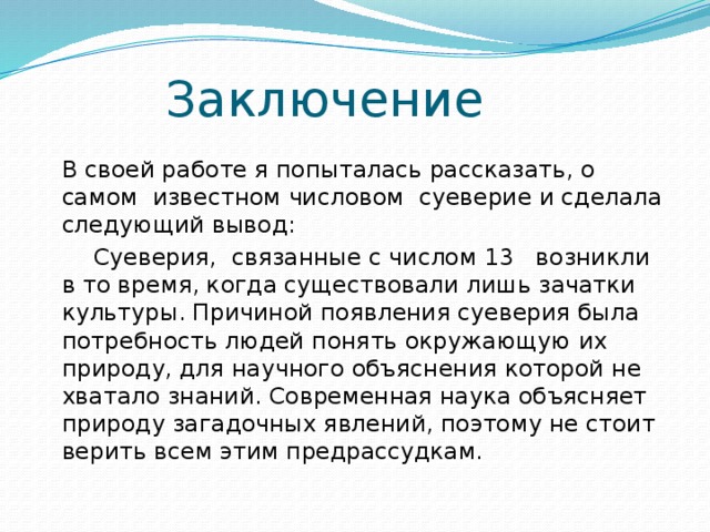 Заключение    В своей работе я попыталась рассказать, о самом  известном числовом суеверие и сделала следующий вывод:    Суеверия,  связанные с числом 13   возникли в то время, когда существовали лишь зачатки культуры. Причиной появления суеверия была потребность людей понять окружающую их природу, для научного объяснения которой не хватало знаний. Современная наука объясняет природу загадочных явлений, поэтому не стоит верить всем этим предрассудкам.   