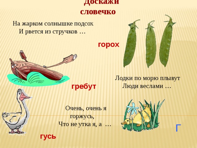 Доскажи словечко На жарком солнышке подсох И рвется из стручков … горох Лодки по морю плывут Люди веслами … гребут Очень, очень я горжусь, Что не утка я, а … Г гусь 