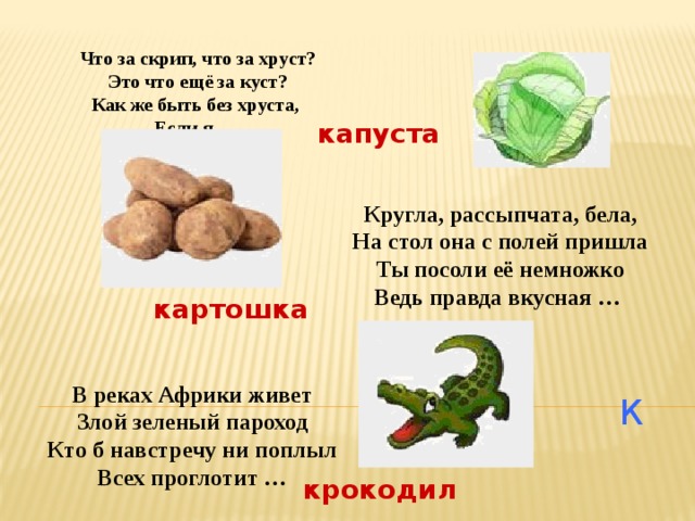 Что за скрип, что за хруст? Это что ещё за куст? Как же быть без хруста, Если я … капуста Кругла, рассыпчата, бела, На стол она с полей пришла Ты посоли её немножко Ведь правда вкусная … картошка В реках Африки живет Злой зеленый пароход Кто б навстречу ни поплыл Всех проглотит … К крокодил 