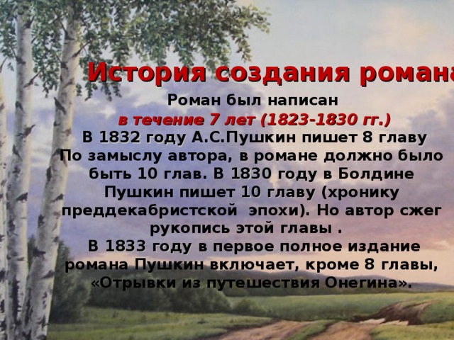   Роман был написан  в течение 7 лет (1823-1830 гг.)  В 1832 году А.С.Пушкин пишет 8 главу По замыслу автора, в романе должно было быть 10 глав. В 1830 году в Болдине Пушкин пишет 10 главу (хронику преддекабристской эпохи). Но автор сжег рукопись этой главы .  В 1833 году в первое полное издание романа Пушкин включает, кроме 8 главы, «Отрывки из путешествия Онегина». История создания романа 
