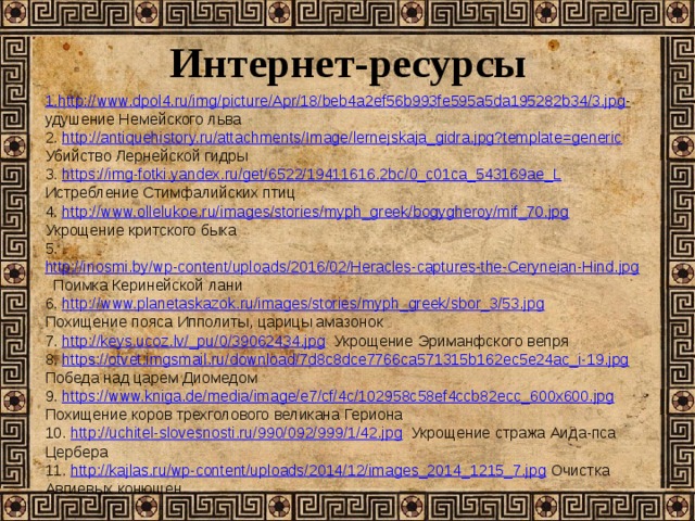 Интернет-ресурсы 1. http://www.dpol4.ru/img/picture/Apr/18/beb4a2ef56b993fe595a5da195282b34/3.jpg -  удушение Немейского льва 2. http://antiquehistory.ru/attachments/Image/lernejskaja_gidra.jpg?template=generic Убийство Лернейской гидры 3. https://img-fotki.yandex.ru/get/6522/19411616.2bc/0_c01ca_543169ae_L Истребление Стимфалийских птиц 4. http://www.ollelukoe.ru/images/stories/myph_greek/bogygheroy/mif_70.jpg Укрощение критского быка 5. http://inosmi.by/wp-content/uploads/2016/02/Heracles-captures-the-Ceryneian-Hind.jpg Поимка Керинейской лани 6. http://www.planetaskazok.ru/images/stories/myph_greek/sbor_3/53.jpg Похищение пояса Ипполиты, царицы амазонок 7. http://keys.ucoz.lv/_pu/0/39062434.jpg Укрощение Эриманфского вепря 8. https://otvet.imgsmail.ru/download/7d8c8dce7766ca571315b162ec5e24ac_i-19.jpg Победа над царем Диомедом 9. https://www.kniga.de/media/image/e7/cf/4c/102958c58ef4ccb82ecc_600x600.jpg Похищение коров трехголового великана Гериона 10. http://uchitel-slovesnosti.ru/990/092/999/1/42.jpg Укрощение стража Аида-пса Цербера 11. http://kajlas.ru/wp-content/uploads/2014/12/images_2014_1215_7.jpg Очистка Авгиевых конюшен