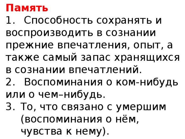 Память 1.  Способность сохранять и воспроизводить в сознании прежние впечатления, опыт, а также самый запас хранящихся в сознании впечатлений. 2.  Воспоминания о ком-нибудь или о чем–нибудь. То, что связано с умершим (воспоминания о нём, чувства к нему).  Словарь русского языка. С.И.Ожегов. 