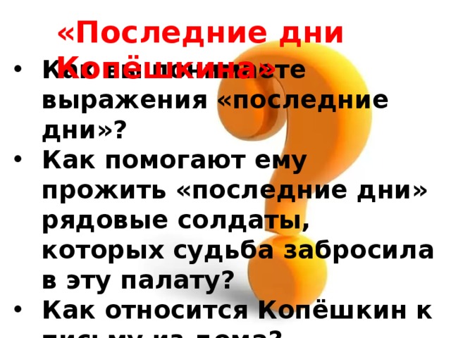 «Последние дни Копёшкина» Как вы понимаете выражения «последние дни»? Как помогают ему прожить «последние дни» рядовые солдаты, которых судьба забросила в эту палату? Как относится Копёшкин к письму из дома? Что произошло в палате в его последние дни? 