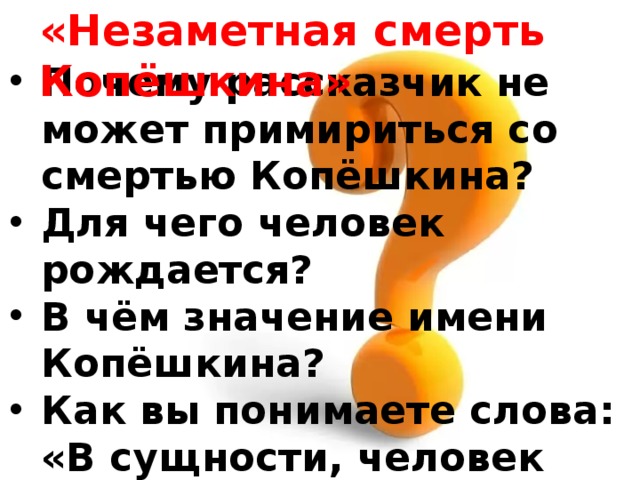 «Незаметная смерть Копёшкина» Почему рассказчик не может примириться со смертью Копёшкина? Для чего человек рождается? В чём значение имени Копёшкина? Как вы понимаете слова: «В сущности, человек всегда умирает в одиночестве»? Случайно ли герой умирает в День Победы? 