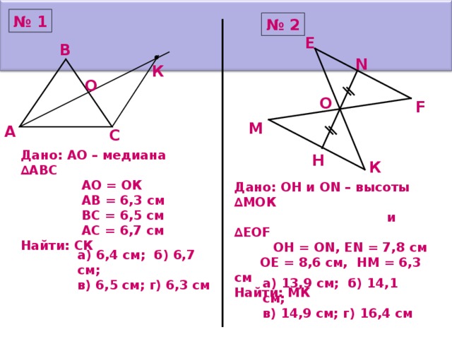 № 1 № 2 Е В N К О О F М А С Дано: АО – медиана ∆АВС  АО = ОК  АВ = 6,3 см  ВС = 6,5 см  АС = 6,7 см Найти: СК Н К Дано: ОН и ON –  высоты ∆МОК  и ∆ EOF  ОН = О N,  EN = 7 , 8 см  OE = 8 ,6 см, НМ = 6,3 см Найти: МК а) 6,4 см; б) 6,7 см; в) 6,5 см; г) 6,3 см а) 13,9 см; б) 14,1 см; в) 14,9 см; г) 16,4 см 