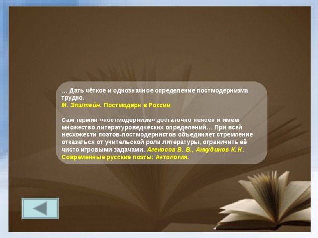 … Дать чёткое и однозначное определение постмодернизма трудно. М. Эпштейн. Постмодерн в России  Сам термин «постмодернизм» достаточно неясен и имеет множество литературоведческих определений… При всей несхожести поэтов-постмодернистов объединяет стремление отказаться от учительской роли литературы, ограничить её чисто игровыми задачами. Агеносов В. В., Анкудинов К. Н. Современные русские поэты: Антология. 