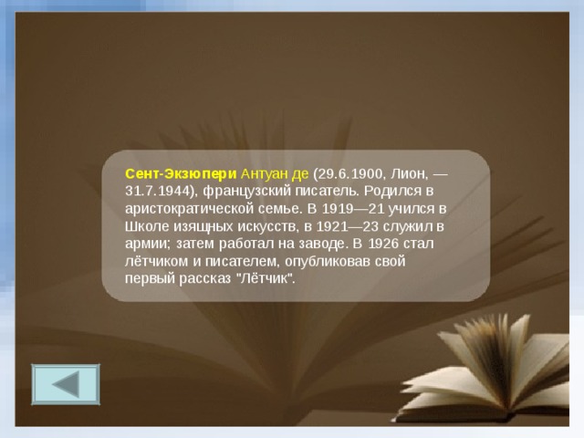 Сент-Экзюпери Антуан де (29.6.1900, Лион, — 31.7.1944), французский писатель. Родился в аристократической семье. В 1919—21 учился в Школе изящных искусств, в 1921—23 служил в армии; затем работал на заводе. В 1926 стал лётчиком и писателем, опубликовав свой первый рассказ 