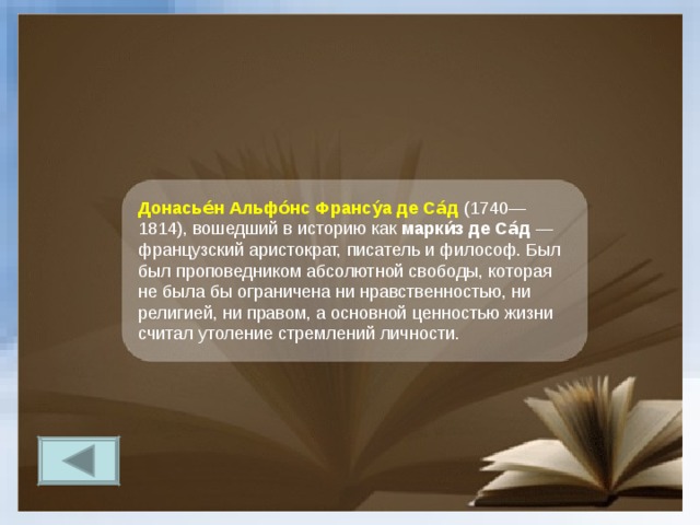 Донасье́н Альфо́нс Франсу́а де Са́д (1740—1814), вошедший в историю как марки́з де Са́д — французский аристократ, писатель и философ. Был был проповедником абсолютной свободы, которая не была бы ограничена ни нравственностью, ни религией, ни правом, а основной ценностью жизни считал утоление стремлений личности. 