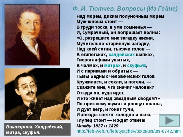 Ф. И. Тютчев. Вопросы (Из Гейне) Над морем, диким полуночным морем Муж-юноша стоит — В груди тоска, в уме сомненья —  И, сумрачный, он вопрошает волны:  «О, разрешите мне загадку жизни,  Мучительно-старинную загадку,  Над коей сотни, тысячи голов —  В египетских, халдейских шапках,  Гиероглифами ушитых,  В чалмах, и митрах , и скуфьях ,  И с париками и обритых —  Тьмы бедных человеческих голов  Кружилися, и сохли, и потели, —  Скажите мне, что значит человек? Откуда он, куда идет, И кто живет над звездным сводом?»  По-прежнему шумят и ропщут волны, И дует ветр, и гонит тучи,  И звезды светят холодно и ясно, —  Глупец стоит — и ждет ответа! Между 1827 и 1829 http://feb-web.ru/feb/tyutchev/texts/tss/tss-0742.htm  Викторина. Халдейский, митра, скуфья. 