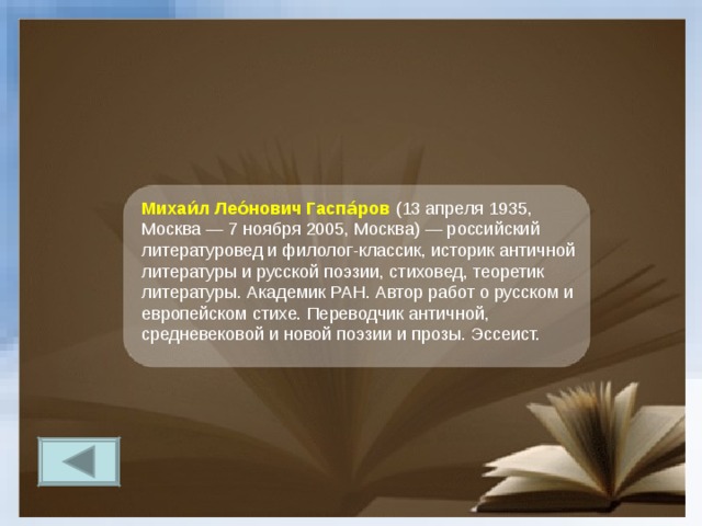 Михаи́л Лео́нович Гаспа́ров  (13 апреля 1935, Москва — 7 ноября 2005, Москва) — российский литературовед и филолог-классик, историк античной литературы и русской поэзии, стиховед, теоретик литературы. Академик РАН. Автор работ о русском и европейском стихе. Переводчик античной, средневековой и новой поэзии и прозы. Эссеист. 