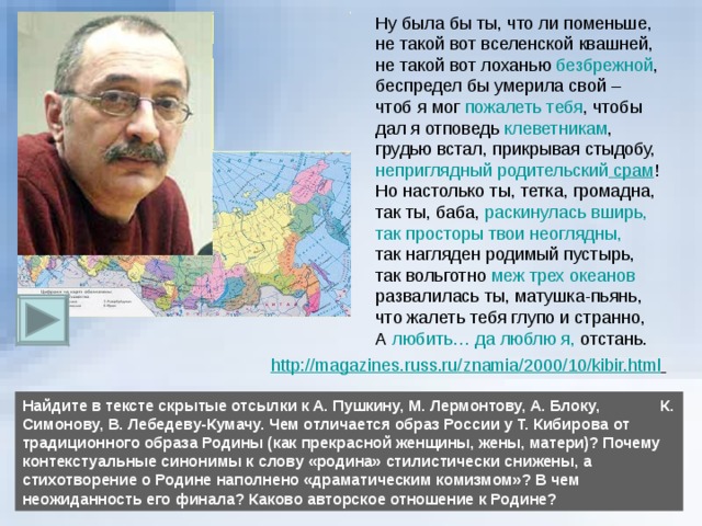 безбрежной пожалеть тебя клеветникам неприглядный родительский  срам раскинулась вширь, так просторы твои неоглядны, меж трех океанов любить… да люблю я, http :// magazines.russ.ru / znamia /2000/10/ kibir.html  Найдите в тексте скрытые отсылки к А. Пушкину, М. Лермонтову, А. Блоку, К. Симонову, В. Лебедеву-Кумачу. Чем отличается образ России у Т. Кибирова от традиционного образа Родины (как прекрасной женщины, жены, матери)? Почему контекстуальные синонимы к слову «родина» стилистически снижены, а стихотворение о Родине наполнено «драматическим комизмом»? В чем неожиданность его финала? Каково авторское отношение к Родине? 