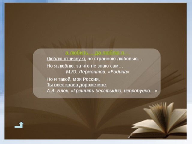 а любить… да люблю я – Люблю отчизну я, но странною любовью… Но я люблю , за что не знаю сам… Люблю отчизну я, но странною любовью…  Но я люблю , за что не знаю сам… Люблю отчизну я, но странною любовью…  Но я люблю , за что не знаю сам… М.Ю. Лермонтов. «Родина». М.Ю. Лермонтов. «Родина».  М.Ю. Лермонтов. «Родина».  М.Ю. Лермонтов. «Родина».  М.Ю. Лермонтов. «Родина».  Но и такой, моя Россия, Ты всех краев дороже мне . А.А. Блок. «Грешить бесстыдно, непробудно…» Но и такой, моя Россия, Ты всех краев дороже мне . А.А. Блок. «Грешить бесстыдно, непробудно…» Но и такой, моя Россия, Ты всех краев дороже мне . А.А. Блок. «Грешить бесстыдно, непробудно…» 