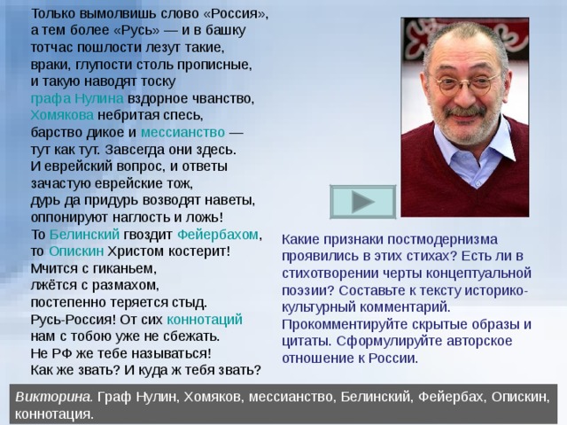 Только вымолвишь слово «Россия», а тем более «Русь» — и в башку тотчас пошлости лезут такие, враки, глупости столь прописные, и такую наводят тоску графа Нулина вздорное чванство, Хомякова небритая спесь, барство дикое и мессианство — тут как тут. Завсегда они здесь. И еврейский вопрос, и ответы зачастую еврейские тож, дурь да придурь возводят наветы, оппонируют наглость и ложь! То Белинский гвоздит Фейербахом , то Опискин Христом костерит! Мчится с гиканьем, лжётся с размахом, постепенно теряется стыд. Русь-Россия! От сих коннотаций нам с тобою уже не сбежать. Не РФ же тебе называться! Как же звать? И куда ж тебя звать? Какие признаки постмодернизма проявились в этих стихах? Есть ли в стихотворении черты концептуальной поэзии? Составьте к тексту историко-культурный комментарий. Прокомментируйте скрытые образы и цитаты. Сформулируйте авторское отношение к России. Викторина. Граф Нулин, Хомяков, мессианство, Белинский, Фейербах, Опискин, коннотация. 