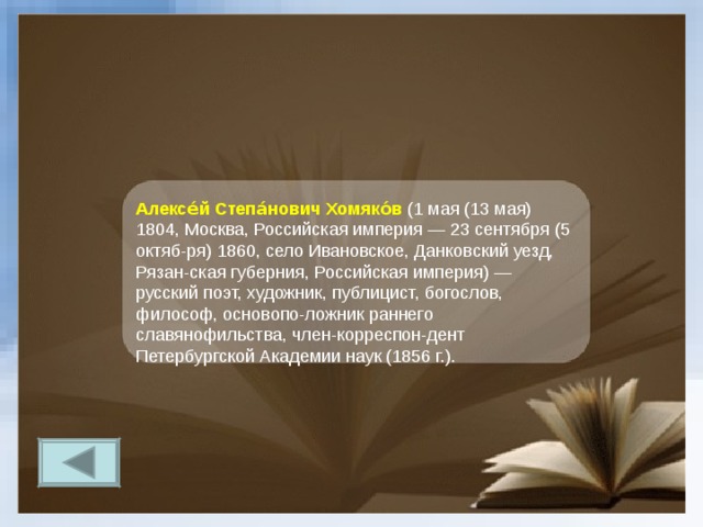 Алексе́й Степа́нович Хомяко́в  (1 мая (13 мая) 1804, Москва, Российская империя — 23 сентября (5 октяб-ря) 1860, село Ивановское, Данковский уезд, Рязан-ская губерния, Российская империя) — русский поэт, художник, публицист, богослов, философ, основопо-ложник раннего славянофильства, член-корреспон-дент Петербургской Академии наук (1856 г.). 