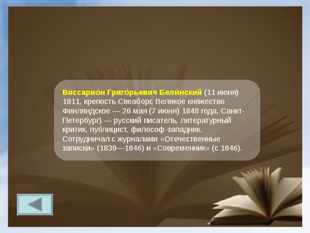 Виссарио́н Григо́рьевич Бели́нский  (11 июня) 1811, крепость Свеаборг, Великое княжество Финляндское — 26 мая (7 июня) 1848 года, Санкт-Петербург) — русский писатель, литературный критик, публицист, философ-западник. Сотрудничал с журналами «Отечественные записки» (1839—1846) и «Современник» (с 1846). 