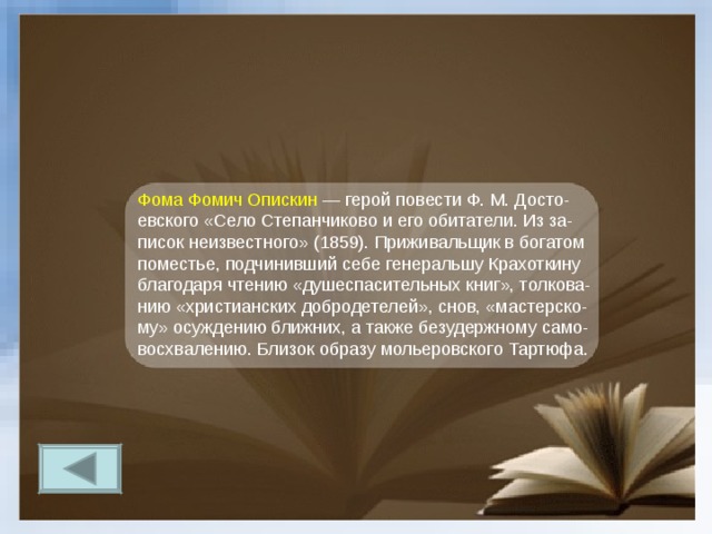 Фома Фомич Опискин — герой повести Ф. М. Досто-евского «Село Степанчиково и его обитатели. Из за-писок неизвестного» (1859). Приживальщик в богатом поместье, подчинивший себе генеральшу Крахоткину благодаря чтению «душеспасительных книг», толкова-нию «христианских добродетелей», снов, «мастерско-му» осуждению ближних, а также безудержному само-восхвалению. Близок образу мольеровского Тартюфа. 