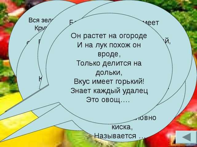 Вся зеленая такая,  Круто в кочаны свитая,  Сто одежек – все на ней –  Витамины для людей.  И сидит на грядке ловко,  Называется Без нее борща не сваришь  И заправку не поджаришь.  Вся малинового цвета,  А вкусна зимой и летом!  Без нее в салате пусто,  Называется …  Овощ наш имеет стрелы,  Он зеленый или белый,  Коль его ты раздеваешь,  Часто слезы проливаешь!  Но зато волнует кровь!  Всем известно, то… Этот овощ всем знаком,  В огороде его дом.  Круглый красный, быстро спеет,  И в салате – молодец!  В маринаде нет вкуснее!  Это точно….. Он растет на огороде  И на лук похож он вроде,  Только делится на дольки,  Вкус имеет горький!  Знает каждый удалец  Это овощ…. Как подружки, по порядку,  Все сидят они на грядке,  Ярким солнышком прогреты,  Все оранжевого цвета,  Будто сестры – близнецы!  Кто? Конечно… Посадил тот овощ дед,  Урожая ждал сто лет!  Ну и выросла какая!  Золотая да большая,  Как царица среди слуг!  Все узнали? Это… Куст большой, и лист красивый,  А под ним такое диво!  Этот овощ знает каждый,  Длинный он и очень важный,  Полосатый, словно киска,  Называется ….