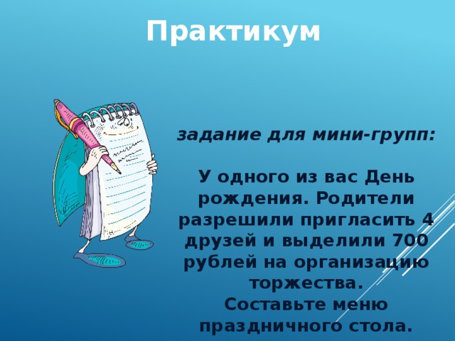 Практикум задание для мини-групп:  У одного из вас День рождения. Родители разрешили пригласить 4 друзей и выделили 700 рублей на организацию торжества. Составьте меню праздничного стола. 