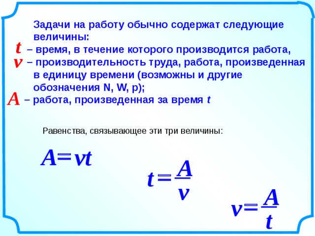 Задачи на работу обычно содержат следующие величины:  – время, в течение которого производится работа,  – производительность труда, работа, произведенная в единицу времени (возможны и другие обозначения N, W, p);  – работа, произведенная за время t  t v A Равенства, связывающее эти три величины: = A vt A = t v A = v t