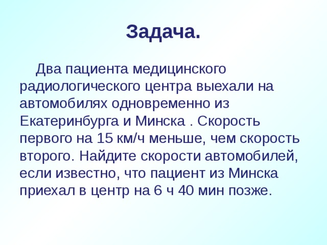 Задача.  Два пациента медицинского радиологического центра выехали на автомобилях одновременно из Екатеринбурга и Минска . Скорость первого на 15 км/ч меньше, чем скорость второго. Найдите скорости автомобилей, если известно, что пациент из Минска приехал в центр на 6 ч 40 мин позже.