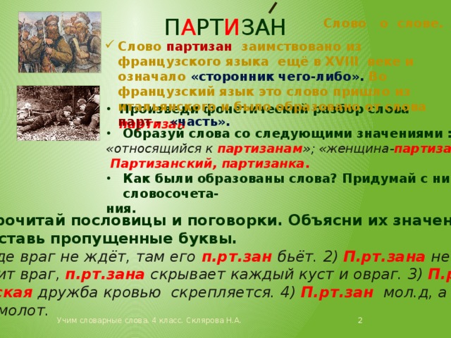 п а рт и зан Слово о слове. Слово партизан заимствовано из французского языка ещё в XVIII веке и означало «сторонник чего-либо». Во французский язык это слово пришло из итальянского и было образовано от слова парт - «часть». Произведи фонетический разбор слова партизан Образуй слова со следующими значениями : «относящийся к партизанам »; «женщина- партизан ».  Партизанский, партизанка . Как были образованы слова? Придумай с ними словосочета- ния. Прочитай пословицы и поговорки. Объясни их значение.  Вставь пропущенные буквы. Где враг не ждёт, там его п.рт.зан бьёт. 2) П.рт.зана не обна- ружит враг, п.рт.зана скрывает каждый куст и овраг. 3) П.рт.- занская дружба кровью скрепляется. 4) П.рт.зан мол.д, а твёрд как молот.  Учим словарные слова. 4 класс. Склярова Н.А. 